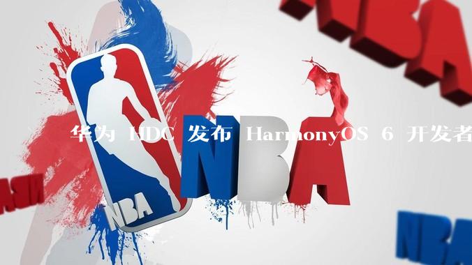 华为 HDC 发布 HarmonyOS 6 开发者 beta 版对应用开发者和鸿蒙生态有哪些影响？